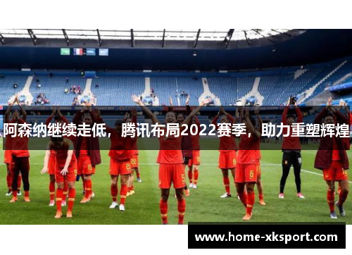阿森纳继续走低，腾讯布局2022赛季，助力重塑辉煌